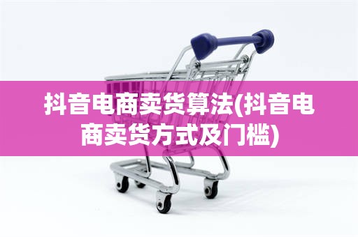 抖音电商卖货算法(抖音电商卖货方式及门槛)