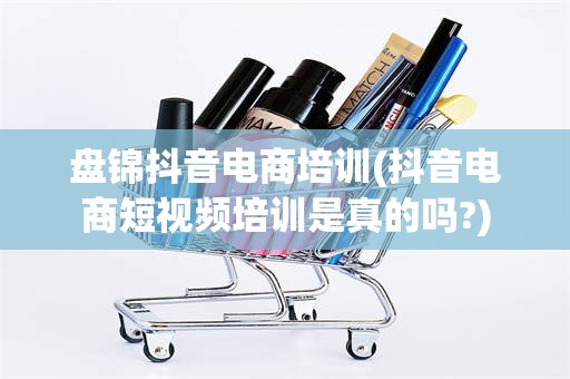 盘锦抖音电商培训(抖音电商短视频培训是真的吗?)