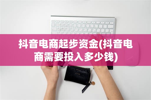 抖音电商起步资金(抖音电商需要投入多少钱)