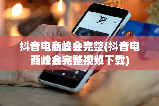 抖音电商峰会完整(抖音电商峰会完整视频下载)