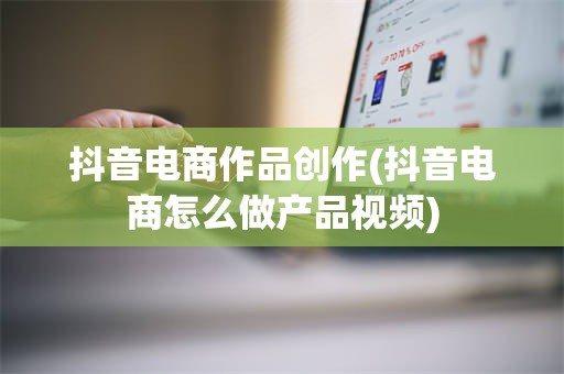抖音电商作品创作(抖音电商怎么做产品视频)