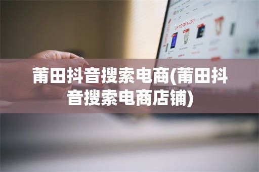 莆田抖音搜索电商(莆田抖音搜索电商店铺)