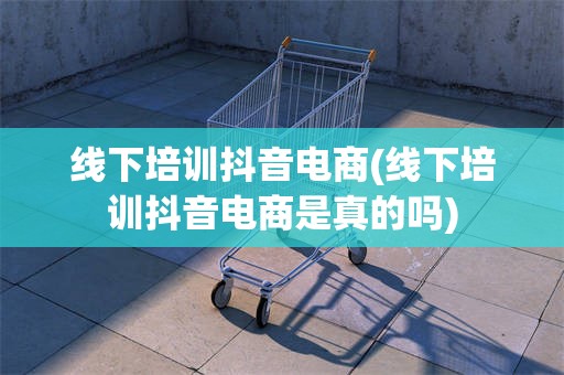 线下培训抖音电商(线下培训抖音电商是真的吗)