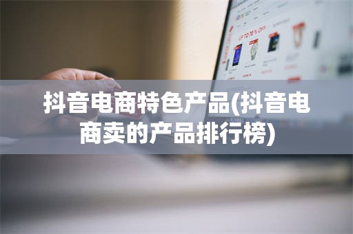 抖音电商特色产品(抖音电商卖的产品排行榜)