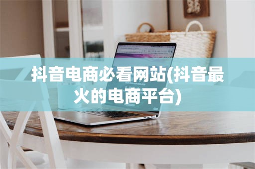 抖音电商必看网站(抖音最火的电商平台)