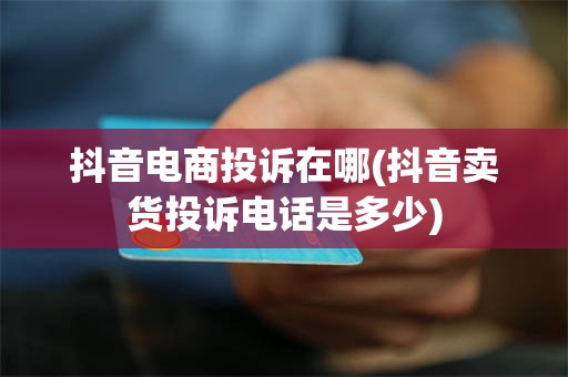 抖音电商投诉在哪(抖音卖货投诉电话是多少)