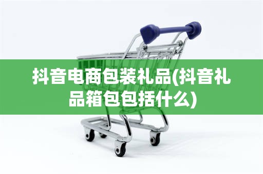 抖音电商包装礼品(抖音礼品箱包包括什么)