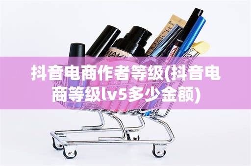 抖音电商作者等级(抖音电商等级lv5多少金额)