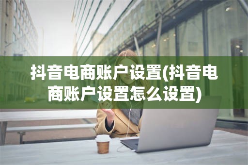 抖音电商账户设置(抖音电商账户设置怎么设置)