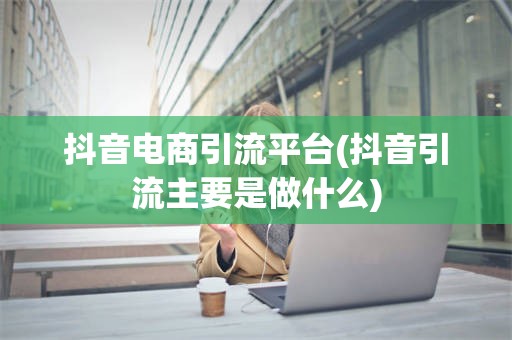 抖音电商引流平台(抖音引流主要是做什么)