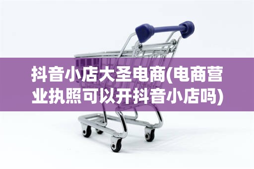 抖音小店大圣电商(电商营业执照可以开抖音小店吗)