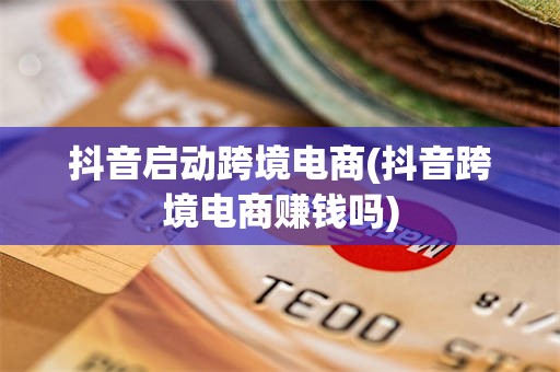 抖音启动跨境电商(抖音跨境电商赚钱吗)