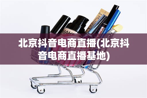 北京抖音电商直播(北京抖音电商直播基地)