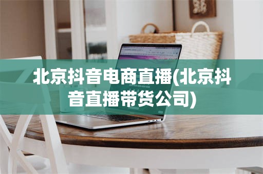 北京抖音电商直播(北京抖音直播带货公司)