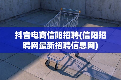 抖音电商信阳招聘(信阳招聘网最新招聘信息网)