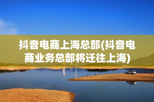 抖音电商上海总部(抖音电商业务总部将迁往上海)