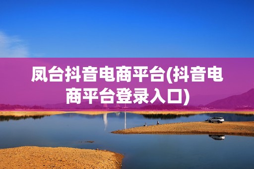 凤台抖音电商平台(抖音电商平台登录入口)