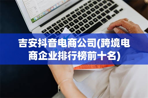 吉安抖音电商公司(跨境电商企业排行榜前十名)