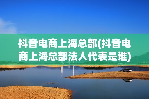 抖音电商上海总部(抖音电商上海总部法人代表是谁)