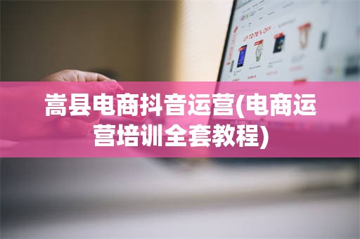 嵩县电商抖音运营(电商运营培训全套教程)
