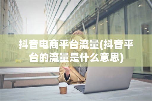 抖音电商平台流量(抖音平台的流量是什么意思)