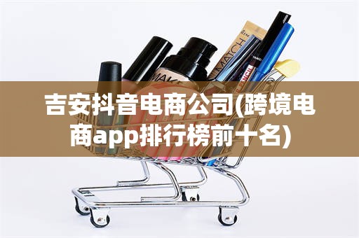 吉安抖音电商公司(跨境电商app排行榜前十名)