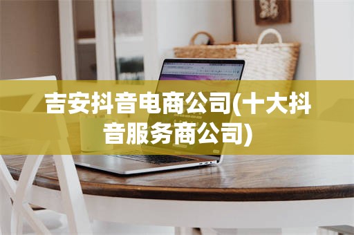 吉安抖音电商公司(十大抖音服务商公司)