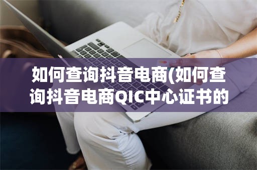 如何查询抖音电商(如何查询抖音电商QIC中心证书的真伪?)