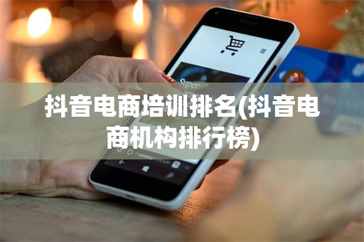 抖音电商培训排名(抖音电商机构排行榜)