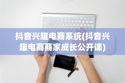 抖音兴趣电商系统(抖音兴趣电商商家成长公开课)