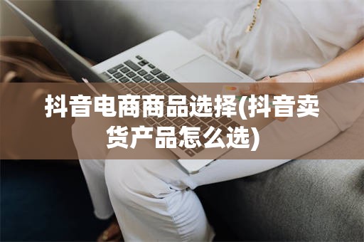 抖音电商商品选择(抖音卖货产品怎么选)