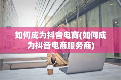 如何成为抖音电商(如何成为抖音电商服务商)