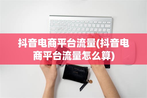 抖音电商平台流量(抖音电商平台流量怎么算)