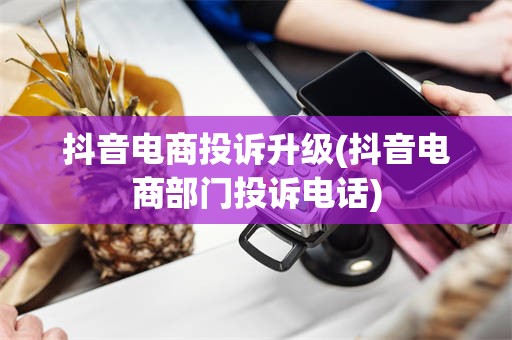 抖音电商投诉升级(抖音电商部门投诉电话)