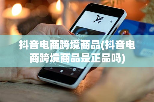 抖音电商跨境商品(抖音电商跨境商品是正品吗)