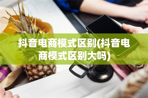 抖音电商模式区别(抖音电商模式区别大吗)