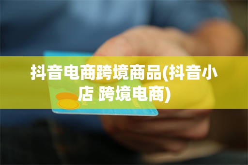 抖音电商跨境商品(抖音小店 跨境电商)