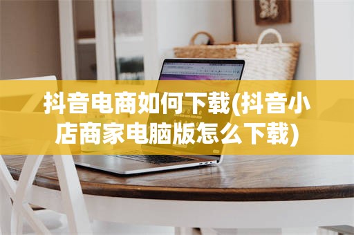 抖音电商如何下载(抖音小店商家电脑版怎么下载)