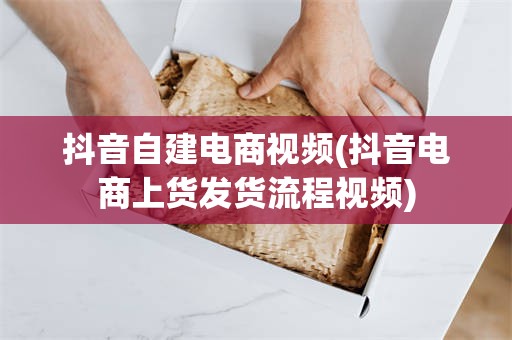抖音自建电商视频(抖音电商上货发货流程视频)