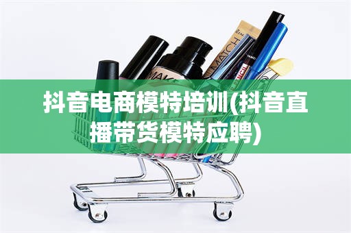抖音电商模特培训(抖音直播带货模特应聘)