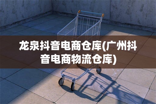 龙泉抖音电商仓库(广州抖音电商物流仓库)