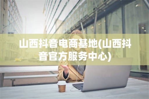 山西抖音电商基地(山西抖音官方服务中心)