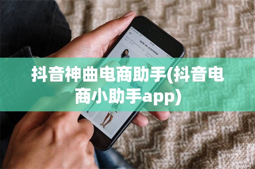 抖音神曲电商助手(抖音电商小助手app)