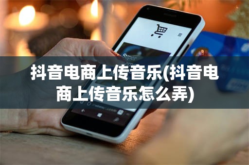 抖音电商上传音乐(抖音电商上传音乐怎么弄)