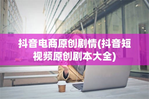 抖音电商原创剧情(抖音短视频原创剧本大全)