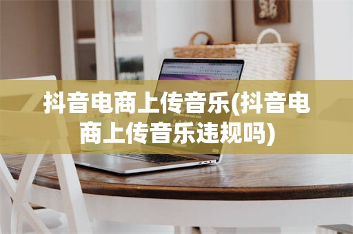 抖音电商上传音乐(抖音电商上传音乐违规吗)