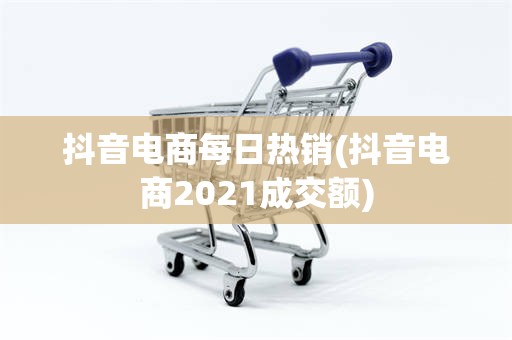 抖音电商每日热销(抖音电商2021成交额)