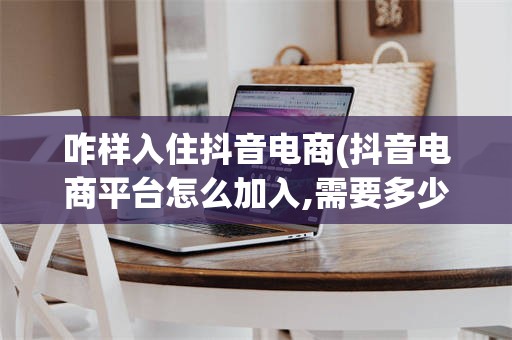 咋样入住抖音电商(抖音电商平台怎么加入,需要多少钱)