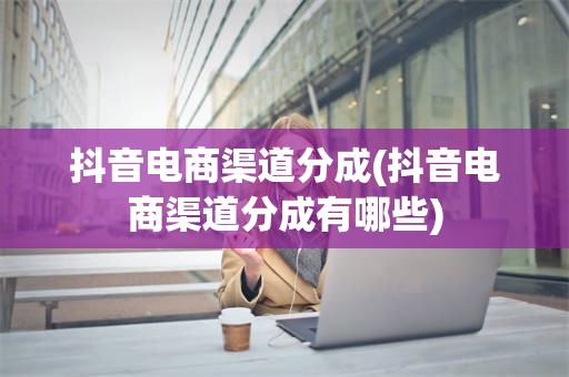 抖音电商渠道分成(抖音电商渠道分成有哪些)