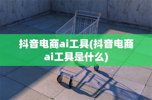 抖音电商ai工具(抖音电商ai工具是什么)
